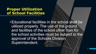 Proper Utilization
of School Facilities
•Educational facilities in the school shall be
utilized properly. The use of the ground
and facilities of the school other than for
the school activities must be subject to the
approval of the Schools Division
Superintendent.
3
 
