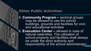 Other Public Activities:
5. Community Program – sectoral groups
may be allowed to use the school
buildings, grounds and facilities for civic
and educational activities
6. Evacuation Center – allowed in case of
natural calamities. The utilization of
school property and facilities shall always
be under the strict authority and
responsibility of the school administrator.
6
 