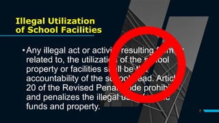 Illegal Utilization
of School Facilities
•Any illegal act or activity resulting from or
related to, the utilization of the school
property or facilities shall be the
accountability of the school head. Article
20 of the Revised Penal Code prohibits
and penalizes the illegal use of public
funds and property. 7
 