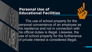 Personal Use of
Educational Facilities
The use of school property for the
personal convenience of an employee as
his residence and not in connection with
his official duties is illegal. Likewise, the
use of school property for the furtherance
of private interest is considered illegal.
8
 