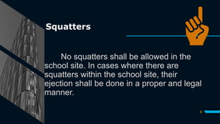 Squatters
No squatters shall be allowed in the
school site. In cases where there are
squatters within the school site, their
ejection shall be done in a proper and legal
manner.
9
 