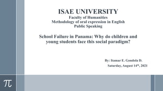 ISAE UNIVERSITY
Faculty of Humanities
Methodology of oral expression in English
Public Speaking
School Failure in Panama: Why do children and
young students face this social paradigm?
By: Itamar E. Gondola D.
Saturday, August 14th, 2021
 