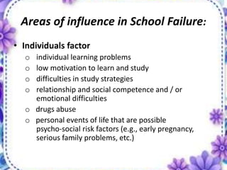 Areas of influence in School Failure:
• Individuals factor
o individual learning problems
o low motivation to learn and study
o difficulties in study strategies
o relationship and social competence and / or
emotional difficulties
o drugs abuse
o personal events of life that are possible
psycho-social risk factors (e.g., early pregnancy,
serious family problems, etc.)
 