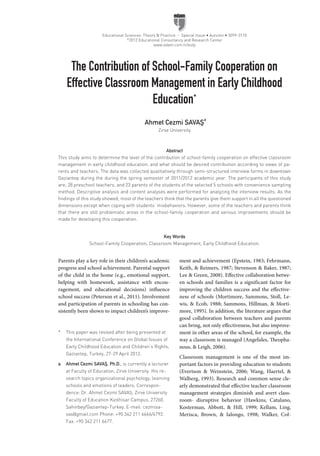 Educational Sciences: Theory & Practice - Special Issue • Autumn • 3099-3110
©
2012 Educational Consultancy and Research Center
www.edam.com.tr/estp
Abstract
This study aims to determine the level of the contribution of school-family cooperation on effective classroom
management in early childhood education, and what should be desired contribution according to views of pa-
rents and teachers. The data was collected qualitatively through semi-structured interview forms in downtown
Gaziantep during the during the spring semester of 2011/2012 academic year. The participants of this study
are; 28 preschool teachers, and 23 parents of the students of the selected 5 schools with convenience sampling
method. Descriptive analysis and content analyses were performed for analyzing the interview results. As the
findings of this study showed; most of the teachers think that the parents give them support in all the questioned
dimensions except when coping with students’ misbehaviors. However, some of the teachers and parents think
that there are still problematic areas in the school-family cooperation and various improvements should be
made for developing this cooperation.
Key Words
School-Family Cooperation, Classroom Management, Early Childhood Education.
Ahmet Cezmi SAVAŞ
a
Zirve University
The Contribution of School-Family Cooperation on
Effective Classroom Management in Early Childhood
Education*
Parents play a key role in their children’s academic
progress and school achievement. Parental support
of the child in the home (e.g., emotional support,
helping with homework, assistance with encou-
ragement, and educational decisions) influence
school success (Peterson et al., 2011). Involvement
and participation of parents in schooling has con-
sistently been shown to impact children’s improve-
ment and achievement (Epstein, 1983; Fehrmann,
Keith, & Reimers, 1987; Stevenson & Baker, 1987;
Lee & Green, 2008). Effective collaboration betwe-
en schools and families is a significant factor for
improving the children success and the effective-
ness of schools (Mortimore, Sammons, Stoll, Le-
wis, & Ecob, 1988; Sammons, Hillman, & Morti-
more, 1995). In addition, the literature argues that
good collaboration between teachers and parents
can bring, not only effectiveness, but also improve-
ment in other areas of the school, for example, the
way a classroom is managed (Angelides, Theopha-
nous, & Leigh, 2006).
Classroom management is one of the most im-
portant factors in providing education to students
(Evertson & Weinstein, 2006; Wang, Haertel, &
Walberg, 1993). Research and common sense cle-
arly demonstrated that effective teacher classroom
management strategies diminish and avert class-
room- disruptive behavior (Hawkins, Catalano,
Kosterman, Abbott, & Hill, 1999; Kellam, Ling,
Merisca, Brown, & Ialongo, 1998; Walker, Col-
*	 This paper was revised after being presented at
the International Conference on Global Issues of
Early Childhood Education and Children’s Rights,
Gaziantep, Turkey, 27-29 April 2012.
a	 Ahmet Cezmi SAVAŞ, Ph.D., is currently a lecturer
at Faculty of Edu­cation, Zirve University. His re-
search topics organizational psychology, learning
schools and emotions of leaders. Correspon-
dence: Dr. Ahmet Cezmi SAVAŞ, Zirve University
Faculty of Education Kızılhisar Campus, 27260,
Şahinbey/Gaziantep-Turkey. E-mail: cezmisa-
vas@gmail.com Phone: +90 342 211 6666/6792.
Fax: +90 342 211 6677.
 