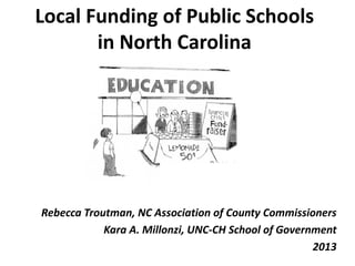 Local Funding of Public Schools
in North Carolina
Rebecca Troutman, NC Association of County Commissioners
Kara A. Millonzi, UNC-CH School of Government
2013
 