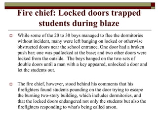 Fire chief: Locked doors trapped
          students during blaze
   While some of the 20 to 30 boys managed to flee the dormitories
    without incident, many were left banging on locked or otherwise
    obstructed doors near the school entrance. One door had a broken
    push bar; one was padlocked at the base; and two other doors were
    locked from the outside. The boys banged on the two sets of
    double doors until a man with a key appeared, unlocked a door and
    let the students out.

   The fire chief, however, stood behind his comments that his
    firefighters found students pounding on the door trying to escape
    the burning two-story building, which includes dormitories, and
    that the locked doors endangered not only the students but also the
    firefighters responding to what's being called arson.
 