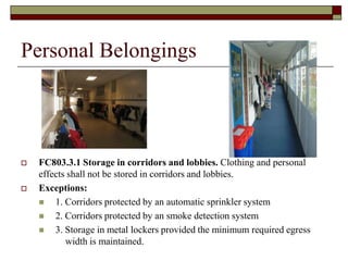 Personal Belongings




   FC803.3.1 Storage in corridors and lobbies. Clothing and personal
    effects shall not be stored in corridors and lobbies.
   Exceptions:
       1. Corridors protected by an automatic sprinkler system
       2. Corridors protected by an smoke detection system
       3. Storage in metal lockers provided the minimum required egress
           width is maintained.
 