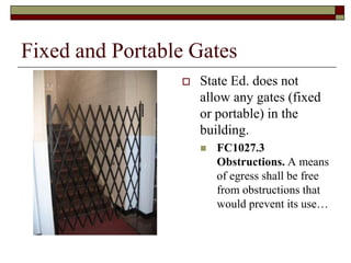 Fixed and Portable Gates
                    State Ed. does not
                     allow any gates (fixed
                     or portable) in the
                     building.
                        FC1027.3
                         Obstructions. A means
                         of egress shall be free
                         from obstructions that
                         would prevent its use…
 