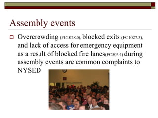 Assembly events
   Overcrowding (FC1028.5), blocked exits (FC1027.3),
    and lack of access for emergency equipment
    as a result of blocked fire lanes(FC503.4) during
    assembly events are common complaints to
    NYSED
 