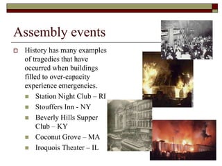 Assembly events
   History has many examples
    of tragedies that have
    occurred when buildings
    filled to over-capacity
    experience emergencies.
     Station Night Club – RI
     Stouffers Inn - NY
     Beverly Hills Supper
         Club – KY
     Coconut Grove – MA
     Iroquois Theater – IL
 