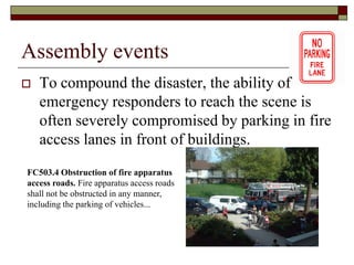 Assembly events
   To compound the disaster, the ability of
    emergency responders to reach the scene is
    often severely compromised by parking in fire
    access lanes in front of buildings.
FC503.4 Obstruction of fire apparatus
access roads. Fire apparatus access roads
shall not be obstructed in any manner,
including the parking of vehicles...
 