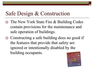 Safe Design & Construction
   The New York State Fire & Building Codes
    contain provisions for the maintenance and
    safe operation of buildings.
   Constructing a safe building does no good if
    the features that provide that safety are
    ignored or intentionally disabled by the
    building occupants.
 