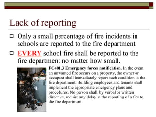 Lack of reporting Only a small percentage of fire incidents in schools are reported to the fire department. EVERY  school fire shall be reported to the fire department no matter how small. FC401.3 Emergency forces notification.  In the event an unwanted fire occurs on a property, the owner or occupant shall immediately report such condition to the fire department. Building employees and tenants shall implement the appropriate emergency plans and procedures. No person shall, by verbal or written directive, require any delay in the reporting of a fire to the fire department.  