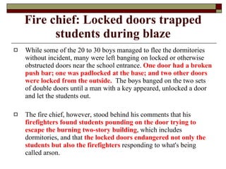 Fire chief: Locked doors trapped students during blaze While some of the 20 to 30 boys managed to flee the dormitories without incident, many were left banging on locked or otherwise obstructed doors near the school entrance.  One door had a broken push bar; one was padlocked at the base; and two other doors were locked from the outside.   The boys banged on the two sets of double doors until a man with a key appeared, unlocked a door and let the students out. The fire chief, however, stood behind his comments that his  firefighters found students pounding on the door trying to escape the burning two-story building , which includes dormitories, and that  the locked doors endangered not only the students but also the firefighters  responding to what's being called arson. 