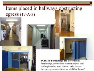 Items placed in hallways obstructing egress  (17-A-3) FC1028.5 Furnishings and decorations.  Furnishings, decorations or other objects shall not be placed so as to obstruct exits, access thereto, egress there from, or visibility thereof. 