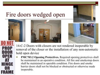 Fire doors wedged open 14-C-2 Doors with closers are not rendered inoperable by removal of the closer or the installation of any non-automatic hold open device PMC703.2 Opening Protectives.  Required opening protectives shall be maintained in an operative condition. All fire and smokestop doors shall be maintained in operable condition. Fire doors and smoke barrier doors shall not be blocked or obstructed or otherwise made inoperable. 