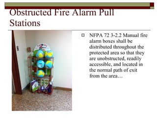 Obstructed Fire Alarm Pull Stations NFPA 72 3-2.2 Manual fire alarm boxes shall be distributed throughout the protected area so that they are unobstructed, readily accessible, and located in the normal path of exit from the area… 