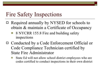 Fire Safety Inspections Required annually by NYSED for schools to obtain & maintain a Certificate of Occupancy 8 NYCRR 155.8 Fire and building safety inspections Conducted by a Code Enforcement Official or Code Compliance Technician certified by State Fire Administrator State Ed will not allow school district employees who are codes certified to conduct inspections in their own district 