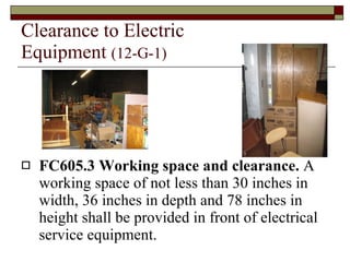 Clearance to Electric Equipment  (12-G-1) FC605.3 Working space and clearance.  A working space of not less than 30 inches in width, 36 inches in depth and 78 inches in height shall be provided in front of electrical service equipment. 
