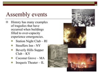 Assembly events History has many examples of tragedies that have occurred when buildings filled to over-capacity experience emergencies. Station Night Club – RI Stouffers Inn - NY Beverly Hills Supper Club – KY Coconut Grove – MA Iroquois Theater – IL 