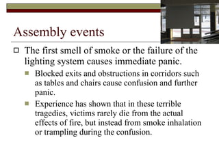 Assembly events The first smell of smoke or the failure of the lighting system causes immediate panic.  Blocked exits and obstructions in corridors such as tables and chairs cause confusion and further panic.  Experience has shown that in these terrible tragedies, victims rarely die from the actual effects of fire, but instead from smoke inhalation or trampling during the confusion.  