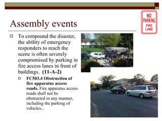 Assembly events To compound the disaster, the ability of emergency responders to reach the scene is often severely compromised by parking in fire access lanes in front of buildings.   (11-A-2) FC503.4 Obstruction of fire apparatus access roads.  Fire apparatus access roads shall not be obstructed in any manner, including the parking of vehicles... 