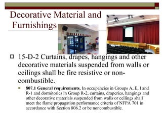Decorative Material and  Furnishings 15-D-2 Curtains, drapes, hangings and other decorative materials suspended from walls or ceilings shall be fire resistive or non-combustible. 807.1 General requirements.  In occupancies in Groups A, E, I and R-1 and dormitories in Group R-2, curtains, draperies, hangings and other decorative materials suspended from walls or ceilings shall meet the flame propagation performance criteria of NFPA 701 in accordance with Section 806.2 or be noncombustible. 