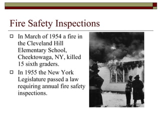 Fire Safety Inspections In March of 1954 a fire in the Cleveland Hill Elementary School, Cheektowaga, NY, killed 15 sixth graders.  In 1955 the New York Legislature passed a law requiring annual fire safety inspections. 