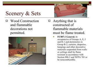 Scenery & Sets Wood Construction and flammable decorations not permitted. Anything that is constructed of flammable materials must be flame treated. FC807.1 General.  In occupancies of Groups A, E, I and R-1 and dormitories in Group R-2, curtains, draperies, hangings and other decorative materials suspended from walls or ceilings shall be flame resistant in accordance with Section 806.2 and NFPA 701 or be noncombustible. 