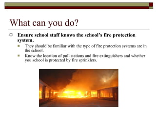 What can you do? Ensure school staff knows the school’s fire protection system.  They should be familiar with the type of fire protection systems are in the school.  Know the location of pull stations and fire extinguishers and whether you school is protected by fire sprinklers.  