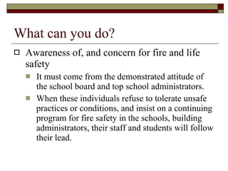 What can you do? Awareness of, and concern for fire and life safety  It must come from the demonstrated attitude of the school board and top school administrators. When these individuals refuse to tolerate unsafe practices or conditions, and insist on a continuing program for fire safety in the schools, building administrators, their staff and students will follow their lead.  