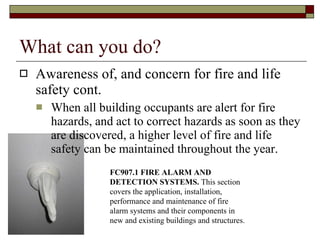 What can you do? Awareness of, and concern for fire and life safety cont. When all building occupants are alert for fire hazards, and act to correct hazards as soon as they are discovered, a higher level of fire and life safety can be maintained throughout the year.  FC907.1 FIRE ALARM AND DETECTION SYSTEMS.  This section covers the application, installation, performance and maintenance of fire alarm systems and their components in new and existing buildings and structures.  