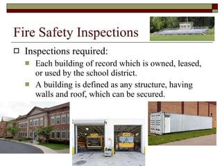 Fire Safety Inspections Inspections required: Each building of record which is owned, leased, or used by the school district.  A building is defined as any structure, having walls and roof, which can be secured.  