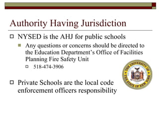 Authority Having Jurisdiction NYSED is the AHJ for public schools Any questions or concerns should be directed to the Education Department’s Office of Facilities Planning Fire Safety Unit 518-474-3906 Private Schools are the local code enforcement officers responsibility 