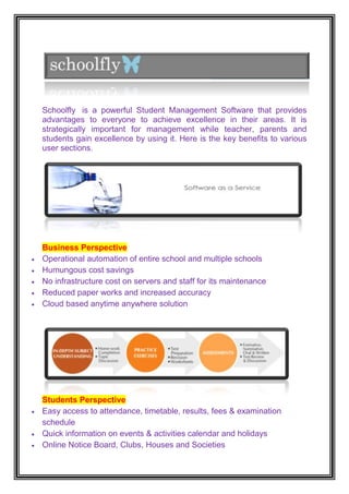 Schoolfly is a powerful Student Management Software that provides
advantages to everyone to achieve excellence in their areas. It is
strategically important for management while teacher, parents and
students gain excellence by using it. Here is the key benefits to various
user sections.




Business Perspective
Operational automation of entire school and multiple schools
Humungous cost savings
No infrastructure cost on servers and staff for its maintenance
Reduced paper works and increased accuracy
Cloud based anytime anywhere solution




Students Perspective
Easy access to attendance, timetable, results, fees & examination
schedule
Quick information on events & activities calendar and holidays
Online Notice Board, Clubs, Houses and Societies
 
