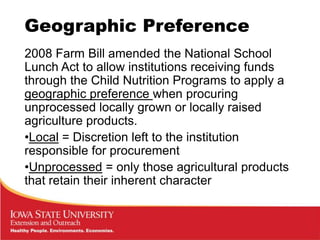 Geographic Preference
2008 Farm Bill amended the National School
Lunch Act to allow institutions receiving funds
through the Child Nutrition Programs to apply a
geographic preference when procuring
unprocessed locally grown or locally raised
agriculture products.
•Local = Discretion left to the institution
responsible for procurement
•Unprocessed = only those agricultural products
that retain their inherent character
 