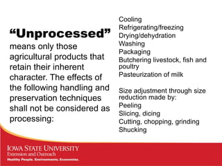 Cooling

“Unprocessed”
                             Refrigerating/freezing
                             Drying/dehydration
means only those             Washing
                             Packaging
agricultural products that   Butchering livestock, fish and
retain their inherent        poultry
                             Pasteurization of milk
character. The effects of
the following handling and   Size adjustment through size
preservation techniques      reduction made by:
                             Peeling
shall not be considered as
                             Slicing, dicing
processing:                  Cutting, chopping, grinding
                             Shucking
 