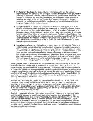 ✦ Evolutionary Studies :: The study of living systems has achieved the greatest
sophistication in the biological and ecological sciences, both of which are grounded in
the study of evolution. There are now several thousand social science researchers (in
addition to biologists and ecologists) from every ﬁeld mentioned above who take a
Darwinian approach to the study of culture. This suggests that the conciliatory
framework of evolutionary science is the most advanced domain through which to
integrate biology with the social sciences.

✦ Complexity Science :: There is now a great variety of tools and approaches to the
study of dynamical systemic change in the ﬁeld known as complexity science. These
include the use of agent-based models, network science, diﬀerential equations, and
computer modeling to explore how patterns form through the interactions of functional
components within any kind of interconnected system. This body of knowledge is vital
for the work of learning how bioregional systems—where human and more-than-human
dynamics can be described as complex adaptive systems—evolve and change in
various scenarios that must be explored to inform the holistic management of these
vastly complicated systems.

✦ Earth Systems Science :: The territorial hubs are meant to help bring the Earth back
within the safe operating boundaries for humanity to maintain its social infrastructure.
This requires us to incorporate the vast knowledge that now exists about biodiversity,
geochemical ﬂows, climate change, land-use changes, ocean acidiﬁcation and so forth.
Each territorial hub can contribute to the healthy functioning of the entire planet by
upscaling and downscaling between local and global processes. Many of these global
changes will threaten individual territories regardless of what they can achieve locally.
There will be continual need to exchange knowledge about threats and vulnerabilities
that cascade across geographies at multiple spatial and temporal scales.

It may give you pause to realize how ambitious this educational initiative truly is. We see this
scale of ambition and integration as essential to address the scope and urgency of our
planetary crisis that was created by human activities. Our intention here is to treat bioregions
as universities for learning how to regenerate the health of people and planet. Nothing like this
has ever been fully attempted before. In the last several decades, many people have gathered
together to talk about how to achieve global sustainability with the primary outputs being the
publication of beautiful, well-written reports. All the while, the global crisis continues to
intensify in the absence of eﬀective action.

What we are creating here is the process for regenerating health of people and planet that
requires a tremendous amount of social learning every step of the way. The educational
paradigm for this work requires that theory and practice be brought together within the
participatory design of community and ecological change. Only by embracing the complexity
of the real world will it be possible (even if unlikely and diﬃcult to achieve) to manage this
complexity with wisdom and eﬃcacy.

The School for Applied Cultural Evolution will integrate the biological, ecological, and social
sciences within a theory-to-practice-and-back-again approach that is grounded in the
meshwork of activities in each territory. We already have three provincial territories in Costa
Rica that have expressed a desire to establish territorial hubs. Our partners at the Capital
Institute have seven other locations ready to begin. The WE Alliance brings people ready to
establish hubs in Scotland and Slovenia in addition to Costa Rica. And there are more than
seventy project-based eﬀorts of varying sophistication around the world that seek to increase
bioregional health and resilience. 

 