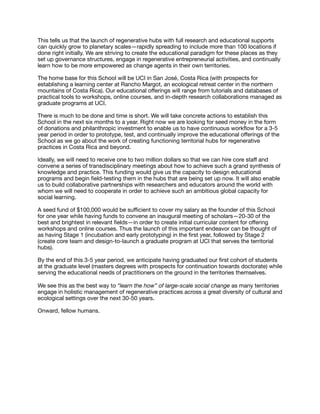 This tells us that the launch of regenerative hubs with full research and educational supports
can quickly grow to planetary scales—rapidly spreading to include more than 100 locations if
done right initially. We are striving to create the educational paradigm for these places as they
set up governance structures, engage in regenerative entrepreneurial activities, and continually
learn how to be more empowered as change agents in their own territories.

The home base for this School will be UCI in San José, Costa Rica (with prospects for
establishing a learning center at Rancho Margot, an ecological retreat center in the northern
mountains of Costa Rica). Our educational oﬀerings will range from tutorials and databases of
practical tools to workshops, online courses, and in-depth research collaborations managed as
graduate programs at UCI.

There is much to be done and time is short. We will take concrete actions to establish this
School in the next six months to a year. Right now we are looking for seed money in the form
of donations and philanthropic investment to enable us to have continuous workﬂow for a 3-5
year period in order to prototype, test, and continually improve the educational oﬀerings of the
School as we go about the work of creating functioning territorial hubs for regenerative
practices in Costa Rica and beyond.

Ideally, we will need to receive one to two million dollars so that we can hire core staﬀ and
convene a series of transdisciplinary meetings about how to achieve such a grand synthesis of
knowledge and practice. This funding would give us the capacity to design educational
programs and begin ﬁeld-testing them in the hubs that are being set up now. It will also enable
us to build collaborative partnerships with researchers and educators around the world with
whom we will need to cooperate in order to achieve such an ambitious global capacity for
social learning.

A seed fund of $100,000 would be suﬃcient to cover my salary as the founder of this School
for one year while having funds to convene an inaugural meeting of scholars—20-30 of the
best and brightest in relevant ﬁelds—in order to create initial curricular content for oﬀering
workshops and online courses. Thus the launch of this important endeavor can be thought of
as having Stage 1 (incubation and early prototyping) in the ﬁrst year, followed by Stage 2
(create core team and design-to-launch a graduate program at UCI that serves the territorial
hubs). 

By the end of this 3-5 year period, we anticipate having graduated our ﬁrst cohort of students
at the graduate level (masters degrees with prospects for continuation towards doctorate) while
serving the educational needs of practitioners on the ground in the territories themselves.

We see this as the best way to “learn the how” of large-scale social change as many territories
engage in holistic management of regenerative practices across a great diversity of cultural and
ecological settings over the next 30-50 years.

Onward, fellow humans.
 