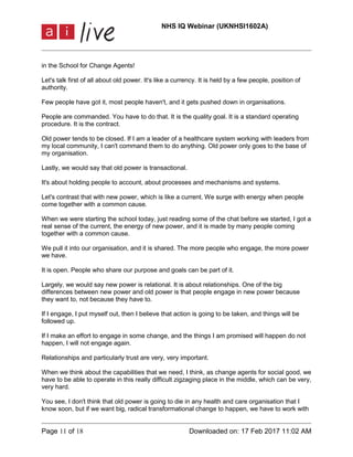 NHS IQ Webinar (UKNHSI1602A)
Page 11 of 18 Downloaded on: 17 Feb 2017 11:02 AM
in the School for Change Agents!
Let's talk first of all about old power. It's like a currency. It is held by a few people, position of
authority.
Few people have got it, most people haven't, and it gets pushed down in organisations.
People are commanded. You have to do that. It is the quality goal. It is a standard operating
procedure. It is the contract.
Old power tends to be closed. If I am a leader of a healthcare system working with leaders from
my local community, I can't command them to do anything. Old power only goes to the base of
my organisation.
Lastly, we would say that old power is transactional.
It's about holding people to account, about processes and mechanisms and systems.
Let's contrast that with new power, which is like a current. We surge with energy when people
come together with a common cause.
When we were starting the school today, just reading some of the chat before we started, I got a
real sense of the current, the energy of new power, and it is made by many people coming
together with a common cause.
We pull it into our organisation, and it is shared. The more people who engage, the more power
we have.
It is open. People who share our purpose and goals can be part of it.
Largely, we would say new power is relational. It is about relationships. One of the big
differences between new power and old power is that people engage in new power because
they want to, not because they have to.
If I engage, I put myself out, then I believe that action is going to be taken, and things will be
followed up.
If I make an effort to engage in some change, and the things I am promised will happen do not
happen, I will not engage again.
Relationships and particularly trust are very, very important.
When we think about the capabilities that we need, I think, as change agents for social good, we
have to be able to operate in this really difficult zigzaging place in the middle, which can be very,
very hard.
You see, I don't think that old power is going to die in any health and care organisation that I
know soon, but if we want big, radical transformational change to happen, we have to work with
 
