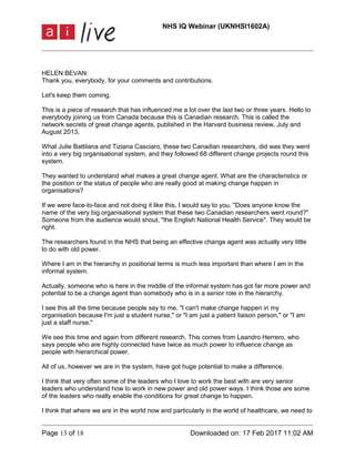 NHS IQ Webinar (UKNHSI1602A)
Page 13 of 18 Downloaded on: 17 Feb 2017 11:02 AM
HELEN BEVAN:
Thank you, everybody, for your comments and contributions.
Let's keep them coming.
This is a piece of research that has influenced me a lot over the last two or three years. Hello to
everybody joining us from Canada because this is Canadian research. This is called the
network secrets of great change agents, published in the Harvard business review, July and
August 2013.
What Julie Battilana and Tiziana Casciaro, these two Canadian researchers, did was they went
into a very big organisational system, and they followed 68 different change projects round this
system.
They wanted to understand what makes a great change agent. What are the characteristics or
the position or the status of people who are really good at making change happen in
organisations?
If we were face-to-face and not doing it like this, I would say to you, "Does anyone know the
name of the very big organisational system that these two Canadian researchers went round?"
Someone from the audience would shout, "the English National Health Service". They would be
right.
The researchers found in the NHS that being an effective change agent was actually very little
to do with old power.
Where I am in the hierarchy in positional terms is much less important than where I am in the
informal system.
Actually, someone who is here in the middle of the informal system has got far more power and
potential to be a change agent than somebody who is in a senior role in the hierarchy.
I see this all the time because people say to me, "I can't make change happen in my
organisation because I'm just a student nurse," or "I am just a patient liaison person," or "I am
just a staff nurse."
We see this time and again from different research. This comes from Leandro Herrero, who
says people who are highly connected have twice as much power to influence change as
people with hierarchical power.
All of us, however we are in the system, have got huge potential to make a difference.
I think that very often some of the leaders who I love to work the best with are very senior
leaders who understand how to work in new power and old power ways. I think those are some
of the leaders who really enable the conditions for great change to happen.
I think that where we are in the world now and particularly in the world of healthcare, we need to
 