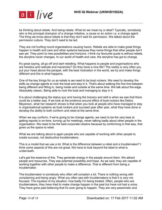 NHS IQ Webinar (UKNHSI1602A)
Page 14 of 18 Downloaded on: 17 Feb 2017 11:02 AM
be thinking about rebels. And being rebels. What do we mean by a rebel? Typically, somebody
who is the principal champion of a change initiative, a cause or an action i.e. a change agent.
The thing we know about rebels is that they don't wait for permission. We talked about the
permission culture. They don't need to be led.
They are not hurtling round organisations causing havoc. Rebels are able to make great things
happen in health and care and other systems because they name things that other people don't
see yet. They point to new possibilities and horizons. I think my favourite quote is without rebels,
the storyline never changes. In our world of health and care, the storyline has got to change.
It's great saying, all go off and start rebelling. What happens to people and organisations who
are heretics and radicals and mavericks? Do they have a nice life? The reality is very often you
put your head above the parapet, with the best motivation in the world, we try and make things
different and this is what happens.
One of the key things for us as rebels is we need to be boat rockers. We need to develop the
skills as change agents to rock the boat and stay in it. That's about walking the fine line between
being different and fitting in, being inside and outside at the same time. We talk about the edge.
Absolutely classic. Being able to rock the boat and managing to stay in it.
It is about challenging the status quo and having the bravery and skill is when we see that there
could be a better way. If we look at the evidence around effect of boat rockers like Debra
Meyerson, what her research shows is that when you look at people who have managed to stay
in organisational systems as boat rockers and succeed year after year, what they have done is
develop the ability to both conform and rebel at the same time.
When we say conform, if we're going to be change agents, we need to be the very best at
getting reports in on-time, turning up for meetings, never talking badly about other people in the
organisation. We need to be the best corporate citizens because by conforming in that way, that
gives us the space to rebel.
What we are talking about is again people who are capable of working with other people to
create success, not destructive troublemakers.
This is a model that we use a lot. What is the difference between a rebel and a troublemaker? I
think some aspects of this are not great. We have to look beyond the label to what is
underneath.
Let's get the essence of this. They generate energy in the people around them. We attract
people and resources. They see potential possibility and hope. As we said, they are capable of
working together with other people to make a difference. That is different from being a
troublemaker.
The troublemaker is somebody who often will complain a lot. There is nothing wrong with
complaining and being angry. What you often see with troublemakers is that it is very me
focused. The injustice of my situation, how badly I'm being treated. Often, people who are
troublemakers, they have tried to make change happen in the past but have not had a voice.
They have gone past believing that it's ever going to happen. They are very pessimistic and
 