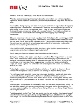 NHS IQ Webinar (UKNHSI1602A)
Page 15 of 18 Downloaded on: 17 Feb 2017 11:02 AM
hard work. They sap the energy of other people and alienate them.
When the rebel comes along with some great idea for some brilliant way of improving citizen
experience, the troublemaker can see 1,000 reasons why it won't work. Very often, they are left
alone.
In our world, a change agency, very often when you are a rebel in an organisation, other people
think that you are a troublemaker. The other thing I would say is that very often, people start off
being rebels. When I look at the healthcare world, I know so many healthcare professionals,
doctors and nurses who come in to help with a sense of mission. They find themselves in an
environment that is toxic or dysfunctional and go down that slippery slope to being a
troublemaker.
Often, we are a mix of both. All I would say about this is think about it. It is something you might
want to talk about in your learning group. One last thing about rebels and troublemakers, when
you look down this list here. Look at the rebel column. There is one of those descriptions that is
the most important one when it comes to staying a rebel and not becoming a troublemaker.
Some of you have already started to write it.
In the chat box, which of those terms which describes a rebel you think is most important to
keep someone a rebel and not becoming a troublemaker?
I'm not seeing the right one. I've seen it a couple times. Let me show you.
It is together. All those other factors are really important. One of the things is that if we choose
to be a rebel, if we choose to be a change agent that are challenging ways and things that
happen at the moment, however clever or creative or tough we are, we cannot do this on our
own. We can never make big change happen on our own. We have to connect with other
people. We always say this. The number one rule for being a rebel at work is you cannot be a
rebel on your own.
That's why the session, the module that Kathryn is taking us through is all about how do we
connect with other people. It is such a critical part of being an effective change agent.
You might want to talk about this in your learning groups. Next thing I want to talk about is the
whole idea that change begins with me. Earlier, we talked about Thomas Huxley, the
evolutionary biologist from Victorian times. This is Aldous Huxley a century later. He says there
is only one corner of the universe you can be sure of improving and that is your own self. It is so
true.
When you are a change agent, you can look out there and see all the things that are wrong. You
can see all the reasons why people and patients and citizens get such a bad experience. It's
very easy to say, everything else out there has to change. Often we can change things. We can
only change ourselves.
That takes us back to what Peter Fuda was saying when he said what are the characteristics of
a transformational change agent, doing, seeing and being change. Otto Scharmer is saying the
same things. The success of actions as changemakers does not depend on what we do or how
 