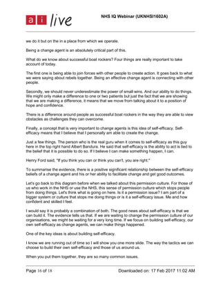 NHS IQ Webinar (UKNHSI1602A)
Page 16 of 18 Downloaded on: 17 Feb 2017 11:02 AM
we do it but on the in a place from which we operate.
Being a change agent is an absolutely critical part of this.
What do we know about successful boat rockers? Four things are really important to take
account of today.
The first one is being able to join forces with other people to create action. It goes back to what
we were saying about rebels together. Being an effective change agent is connecting with other
people.
Secondly, we should never underestimate the power of small wins. And our ability to do things.
We might only make a difference to one or two patients but just the fact that we are showing
that we are making a difference, it means that we move from talking about it to a position of
hope and confidence.
There is a difference around people as successful boat rockers in the way they are able to view
obstacles as challenges they can overcome.
Finally, a concept that is very important to change agents is this idea of self-efficacy. Self-
efficacy means that I believe that I personally am able to create the change.
Just a few things. The person who is the real guru when it comes to self-efficacy as this guy
here in the top right hand Albert Bandura. He said that self-efficacy is the ability to act is tied to
the belief that it is possible to do so. If I believe I can make something happen, I can.
Henry Ford said, "If you think you can or think you can't, you are right."
To summarise the evidence, there is a positive significant relationship between the self-efficacy
beliefs of a change agent and his or her ability to facilitate change and get good outcomes.
Let's go back to this diagram before when we talked about this permission culture. For those of
us who work in the NHS or use the NHS, this sense of permission culture which stops people
from doing things. Let's think what is going on here. Is it a permission issue? I am part of a
bigger system or culture that stops me doing things or is it a self-efficacy issue. Me and how
confident and skilled I feel.
I would say it is probably a combination of both. The good news about self-efficacy is that we
can build it. The evidence tells us that. If we are waiting to change the permission culture of our
organisations, we might be waiting for a very long time. If we focus on building self-efficacy, our
own self-efficacy as change agents, we can make things happened.
One of the key ideas is about building self-efficacy.
I know we are running out of time so I will show you one more slide. The way the tactics we can
choose to build their own self-efficacy and those of us around us.
When you put them together, they are so many common issues.
 