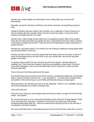 NHS IQ Webinar (UKNHSI1602A)
Page 17 of 18 Downloaded on: 17 Feb 2017 11:02 AM
Number one, create change one small step at a time. Being able to go out there and
demonstrate.
Secondly, we want to reframe our thinking. If we want to renovate, not everything is going to
work.
Instead of thinking, that was a failure, this is terrible. Let us celebrate it. Some of those of us
who are leaders get into a situation where we think I cannot be certain. I must have all the
answers are people will think I am weak.
Number three, make change routine rather than an exceptional activity. Many of the people I
know who are taking part today are people who are in organisations that have made a massive
commitment to quality improvement. Those are the kind of organisations where everybody is a
quality improver.
Number four, get social support. The number one rule of being a healthcare change agent rebel,
you cannot go rebel on your own.
Number five which I think is a bit of an opportunity from today, learn from the best. In terms of
some of the people that you can learn from or you can connect with, who are the very best
people in the world?
I'm going to take a breath. We are coming to the end of the session. All these slides are
available now. They have been treated out and they are available on slide share. If Lee and
some other colleagues, if you can put the slide share into the chat room to make sure that
everyone gets them.
That is the end of the formal teaching for this week.
One of the things we are running as part of the school is a randomised coffee trial, and basically
what it means is we want to link you up – if you would like to – at random with somebody else,
somewhere in the world to have a cup of coffee and talk about being a change agent.
What we will do is we will show you how to do this. Basically, it will be in our newsletter, and we
will randomly allocate you to talk to somebody else.
Look out for that one.
And just to say, I hope you have enjoyed today and that you will join us again for the next three
weeks – four weeks!
So, now we will move on to our new enhanced feature of the School for Change Agents. Those
of you who have your own group – because I know some of you have your own groups
arranged straight away after this – others are watching the recording of this so you will have a
conversation, and that is fantastic.
But if you would like to join a virtual learning group for the next 30 minutes, stick with us now on
 