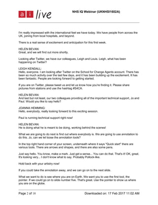 NHS IQ Webinar (UKNHSI1602A)
Page 2 of 18 Downloaded on: 17 Feb 2017 11:02 AM
I'm really impressed with the international feel we have today. We have people from across the
UK, joining from local hospitals, and beyond.
There is a real sense of excitement and anticipation for this first week.
HELEN BEVAN:
Great, and we will find out more shortly.
Looking after Twitter, we have our colleagues, Leigh and Louis. Leigh, what has been
happening on Twitter?
LEIGH KENDALL:
Hello, everyone. I am looking after Twitter on the School for Change Agents account. There has
been so much activity over the last few days, and it has been building up the excitement. It has
been fantastic. People are looking forward to getting started.
If you are on Twitter, please tweet us and let us know how you're finding it. Please share
pictures from stations and use the hashtag #S4CA.
HELEN BEVAN:
And last but not least, our two colleagues providing all of the important technical support, Jo and
Paul. Would you like to say hello?
JOANNA HEMMING:
Hello, everybody, really looking forward to this exciting session.
Paul is running technical support right now!
HELEN BEVAN:
He is doing what he is meant to be doing, working behind the scenes!
What we are going to do next is find out where everybody is. We are going to use annotation to
do this. Jo, can we let loose the annotation tools?
In the top right hand corner of your screen, underneath where it says "Quick start" there are
various tools. There are arrows and shapes, and there are also some pens.
Just say hello. You know, make a mark. Just get a sense... You can do that. That's it! OK, great.
It's looking very... I don't know what to say. Probably Pollock-like.
Hold back with your artistry now!
If you could take the annotation away, and we can go on to the next slide.
What we want to do is see where you are on Earth. We want you to use the first tool, the
pointer. If we could go on to slide number five. That's great. Use the pointer to show us where
you are on the globe.
 