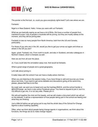 NHS IQ Webinar (UKNHSI1602A)
Page 3 of 18 Downloaded on: 17 Feb 2017 11:02 AM
The pointer is the first tool. Jo, could you give everybody rights back? Let's see where we are.
Fantastic.
Nigel is in New Zealand. Hello, I knew you were with us! Fantastic.
What we are basically seeing as we have a lot of Brits. We have a number of people from
mainland Europe. Lots of people in Australia will be joining, but they are mostly asleep at the
moment, and they will be joining later.
Fantastic to see so many people from North America, both from the US and Canada,
particularly.
For those of you who are in the UK, would you like to get your arrow out again and show us
where in the UK you are?
Again, great. Fantastic mix. From north to south, and also in Scotland, and also colleagues in
Northern Ireland, which is fantastic as well.
Here we are from all over the place.
Jo, if you could take the annotation away now, that would be fantastic.
What a great range of people and a great geography.
Let's talk about joining in.
It really helps with the school if we can have a really active chat box.
When you are listening to the session today, if you have things to add and sources you know
about and links, if you want to get some debates and discussions going at the same time,
please, please feel free to do that.
As Leigh said, we want you to tweet and use the hashtag #S4CA, and the school handle is
@Sch4Change. we have a very active Facebook group. You have to request to join it, but it is
not difficult to get into. It is not very elite. Please join in.
We will pull together the chat and the tweets, and we will create a document which we will put
on the website. It will be a representation of how people taking part in the school are feeling and
what they are thinking.
Just a little bit before we get going just to say that the whole idea of the School for Change
Agents is about building capability.
Often, when we think about people being change agents in organisations, we think about the
functions, the things we do to make change happen.
 