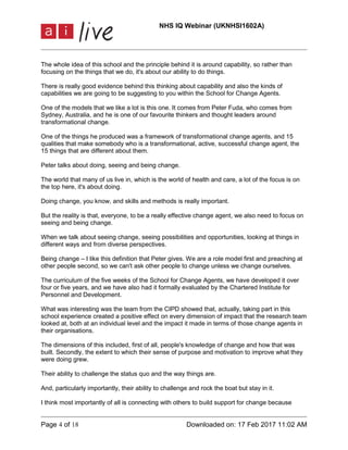 NHS IQ Webinar (UKNHSI1602A)
Page 4 of 18 Downloaded on: 17 Feb 2017 11:02 AM
The whole idea of this school and the principle behind it is around capability, so rather than
focusing on the things that we do, it's about our ability to do things.
There is really good evidence behind this thinking about capability and also the kinds of
capabilities we are going to be suggesting to you within the School for Change Agents.
One of the models that we like a lot is this one. It comes from Peter Fuda, who comes from
Sydney, Australia, and he is one of our favourite thinkers and thought leaders around
transformational change.
One of the things he produced was a framework of transformational change agents, and 15
qualities that make somebody who is a transformational, active, successful change agent, the
15 things that are different about them.
Peter talks about doing, seeing and being change.
The world that many of us live in, which is the world of health and care, a lot of the focus is on
the top here, it's about doing.
Doing change, you know, and skills and methods is really important.
But the reality is that, everyone, to be a really effective change agent, we also need to focus on
seeing and being change.
When we talk about seeing change, seeing possibilities and opportunities, looking at things in
different ways and from diverse perspectives.
Being change – I like this definition that Peter gives. We are a role model first and preaching at
other people second, so we can't ask other people to change unless we change ourselves.
The curriculum of the five weeks of the School for Change Agents, we have developed it over
four or five years, and we have also had it formally evaluated by the Chartered Institute for
Personnel and Development.
What was interesting was the team from the CIPD showed that, actually, taking part in this
school experience created a positive effect on every dimension of impact that the research team
looked at, both at an individual level and the impact it made in terms of those change agents in
their organisations.
The dimensions of this included, first of all, people's knowledge of change and how that was
built. Secondly, the extent to which their sense of purpose and motivation to improve what they
were doing grew.
Their ability to challenge the status quo and the way things are.
And, particularly importantly, their ability to challenge and rock the boat but stay in it.
I think most importantly of all is connecting with others to build support for change because
 