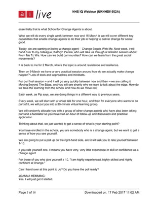 NHS IQ Webinar (UKNHSI1602A)
Page 5 of 18 Downloaded on: 17 Feb 2017 11:02 AM
essentially that is what School for Change Agents is about.
What we will do every single week between now and 16 March is we will cover different key
capabilities that enable change agents to do their job in helping to deliver change for social
good.
Today, we are starting on being a change agent – Change Begins With Me. Next week, I will
hand over to my colleague, Kathryn Perera, who will take us through a fantastic session about
From Me To We. How can we build communities? How can we learn from the great social
movements?
It is back to me for 2 March, where the topic is around resistance and resilience.
Then on 9 March we have a very practical session around how do we actually make change
happen? Lots of tools and approaches and mindsets.
For our final session – and it will go very quickly between now and then – we are calling it
Moving Beyond The Edge, and you will see shortly why we want to talk about the edge. How do
we take the learning from the school and how do we move on?
Each week, as Pip says, we are doing things in a different way to previous years.
Every week, we will start with a virtual talk for one hour, and then for everyone who wants to be
part of it, we will put you into a 30-minute virtual learning group.
We will randomly allocate you with a group of other change agents who have also been taking
part and a facilitator so you have half-an-hour of follow-up and discussion and practical
application.
Thinking about that, we just wanted to get a sense of what is your starting point?
You have enrolled in the school, you are somebody who is a change agent, but we want to get a
sense of how you see yourself.
We are going to put a poll up on the right-hand side, and it will ask you to rate yourself between
1-10.
If you rate yourself one, it means you have very, very little experience or skill or confidence as a
change agent.
For those of you who give yourself a 10, "I am highly experienced, highly skilled and highly
confident at change."
Can I hand over at this point to Jo? Do you have the poll ready?
JOANNA HEMMING:
Yes, I will just get it started.
 