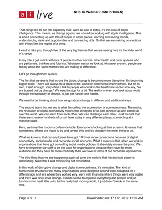 NHS IQ Webinar (UKNHSI1602A)
Page 8 of 18 Downloaded on: 17 Feb 2017 11:02 AM
That brings me to our first capability that I want to look at today. It's this idea of ripple
intelligence. This means, as change agents, we should be working with ripple intelligence. This
is about connecting up with lots of people in other places, learning and seeing trends,
understanding risks and opportunities and connecting dots. So that we are making connections
with things like the ripples of a pond.
I want to take you through five of the very big themes that we are seeing here in the wider world
of change.
In my role, I get to link with lots of people in other sectors, other health and care systems who
are petitioners, thinkers and futurists. Whatever sector we look at, whatever system, people are
talking about the same themes that are making a difference.
Let's go through them quickly.
The first that we see is that across the globe, change is becoming more disruptive. It's becoming
bigger scale. There will always be a place in the world for incremental improvement, but on its
own, it isn't enough. Very often, I talk to people who work in the healthcare sector who say, "we
are burned out by change." We need to stop for a bit. The reality is when you look at our world
through the trajectory of change, is just get harder and harder.
We need to be thinking about how we go about change in different and additional ways.
The second team that we see is what I'm calling the acceleration of connectedness. The reality,
the revolution of digital connectivity means that everyone of us can connect up with people all
over the world. We can learn from each other. We can challenge each other. Just the fact that
there are so many hundreds of us sat here today in very different places, connecting at a
massive scale.
Here, we have the modern conference table. Everyone is looking at their screens. It means that
sometimes, efforts are made to try and control this and it's probably the worst thing to do.
What we know is that our employees have got 10 times more connections because of digital
connectivity, social media and corporate social accounts. What it means is that when we work in
organisations that have got controlling social media policies, it absolutely misses the point. We
have to empower our staff to be the voice for organisations because they have far more
audience and they have far more credibility than we have in terms of our corporate approaches.
The third thing that we see happening again all over the world is that hierarchical power is
diminishing. Note that I said diminishing not diminished.
In this world of disruptive change and digital connectedness, it's inevitable. The kind of
hierarchical structures that many organisations were designed around were designed for a
different age and era where they worked very, very well. In an era where things were very stable
and there was only small change, it made sense to organise everything and people and job
functions into neat little units. In this really fast moving world, it just doesn't work in the same
way.
 